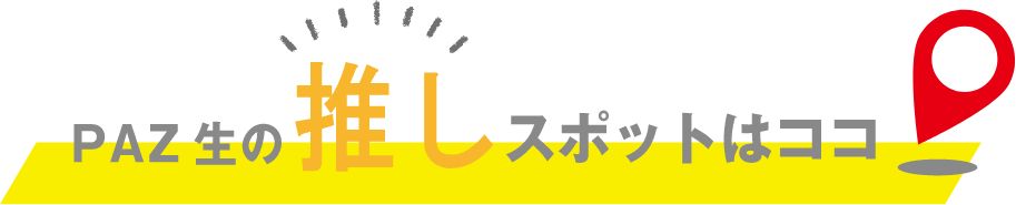 PAZ生の推しスポットはココ